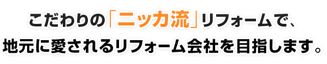 こだわりの「ニッカ流」リフォームで、地元に愛されるリフォーム会社を目指します。